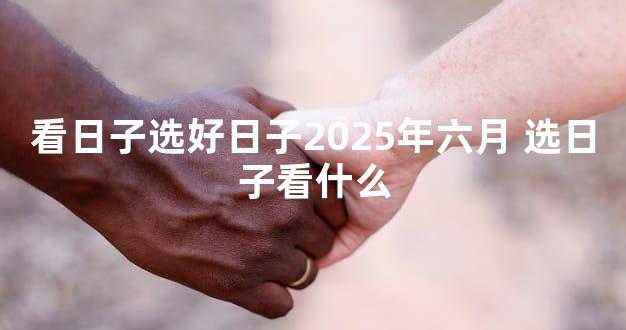 看日子选好日子2025年六月 选日子看什么